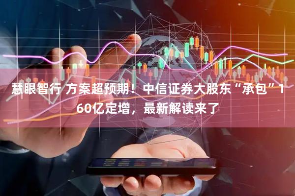 慧眼智行 方案超预期!中信证券大股东“承包”160亿定增,最新解读来了