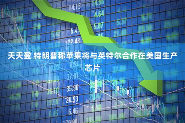 天天盈 特朗普称苹果将与英特尔合作在美国生产芯片