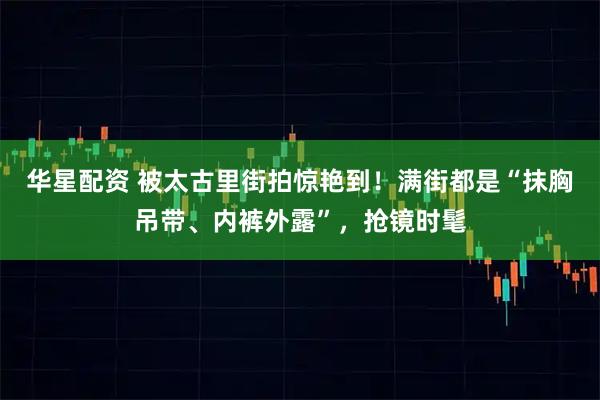华星配资 被太古里街拍惊艳到!满街都是“抹胸吊带、内裤外露”,抢镜时髦