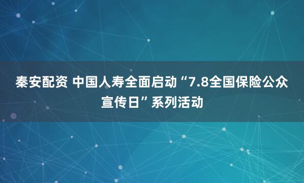 秦安配资 中国人寿全面启动“7.8全国保险公众宣传日”系列活动