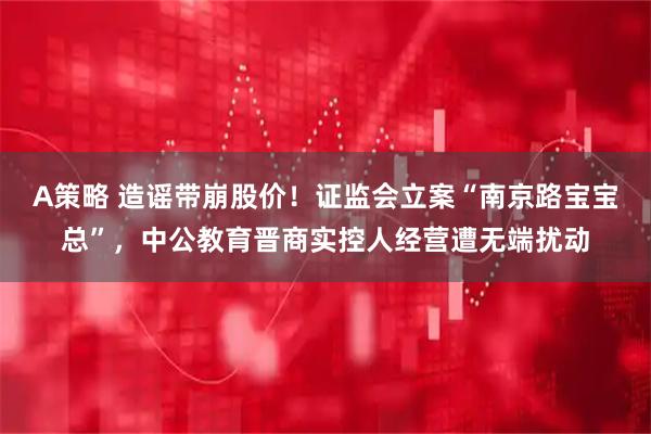 A策略 造谣带崩股价！证监会立案“南京路宝宝总”，中公教育晋商实控人经营遭无端扰动