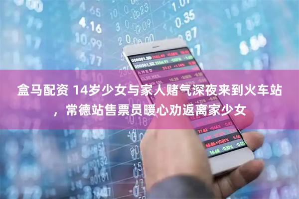 盒马配资 14岁少女与家人赌气深夜来到火车站，常德站售票员暖心劝返离家少女