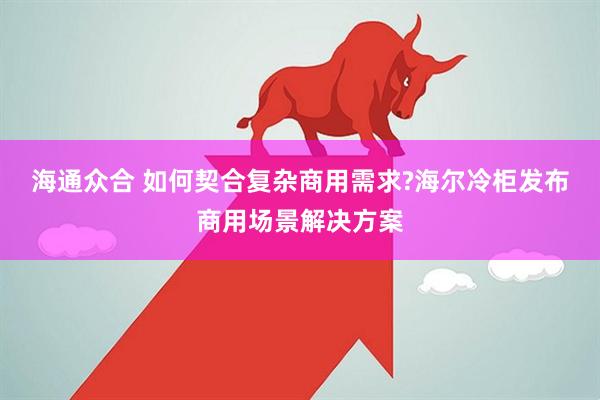 海通众合 如何契合复杂商用需求?海尔冷柜发布商用场景解决方案