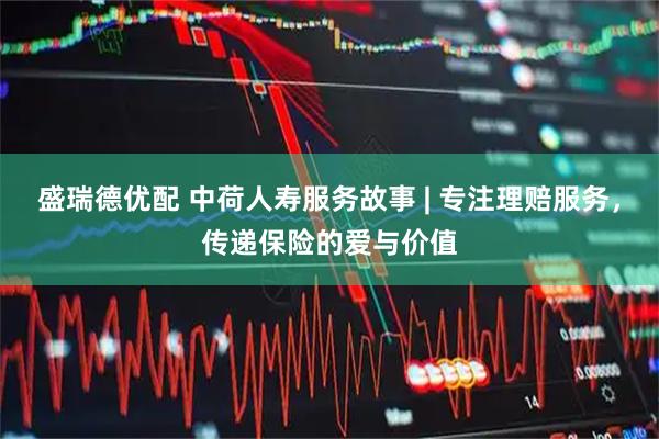 盛瑞德优配 中荷人寿服务故事 | 专注理赔服务,传递保险的爱与价值