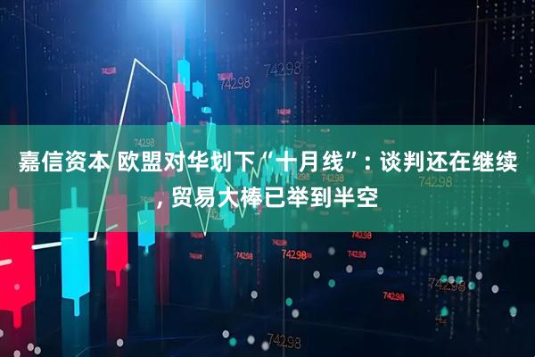 嘉信资本 欧盟对华划下“十月线”: 谈判还在继续, 贸易大棒已举到半空