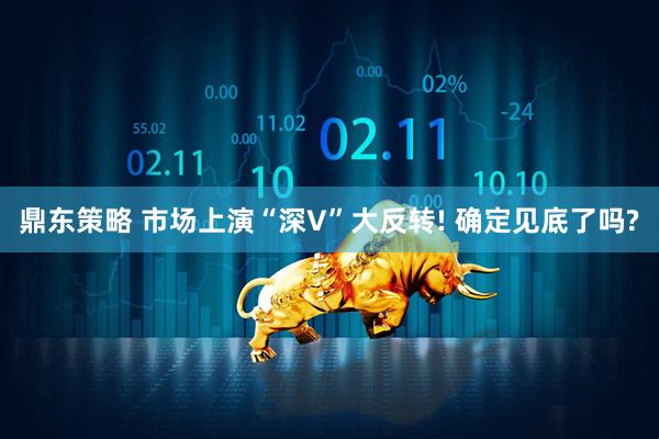 鼎东策略 市场上演“深V”大反转! 确定见底了吗?