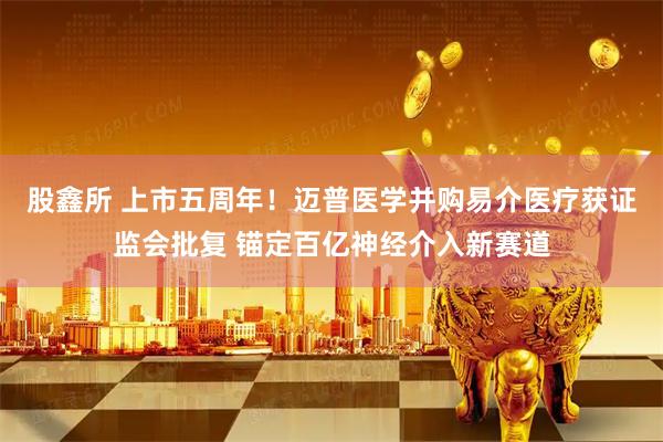 股鑫所 上市五周年！迈普医学并购易介医疗获证监会批复 锚定百亿神经介入新赛道