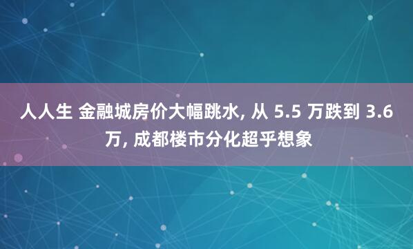 人人生 金融城房价大幅跳水, 从 5.5 万跌到 3.6 万, 成都楼市分化超乎想象