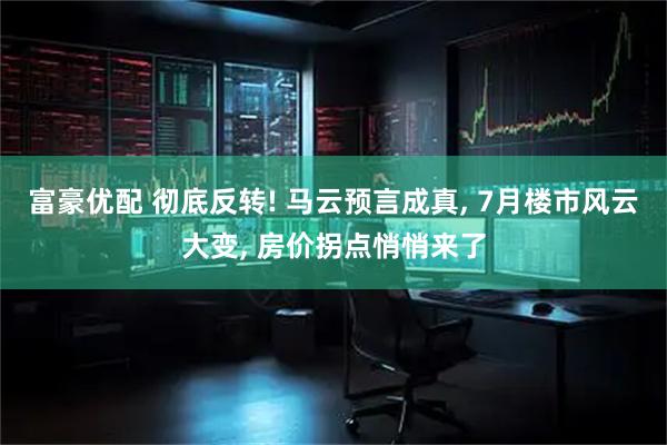 富豪优配 彻底反转! 马云预言成真, 7月楼市风云大变, 房价拐点悄悄来了