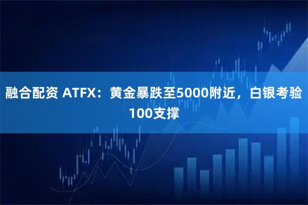 融合配资 ATFX:黄金暴跌至5000附近,白银考验100支撑