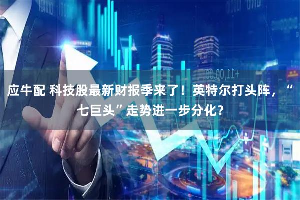 应牛配 科技股最新财报季来了！英特尔打头阵，“七巨头”走势进一步分化？
