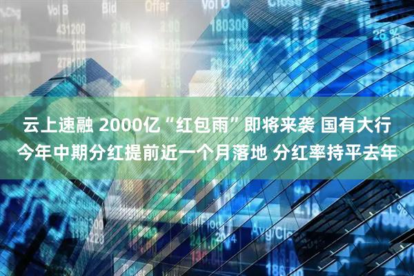 云上速融 2000亿“红包雨”即将来袭 国有大行今年中期分红提前近一个月落地 分红率持平去年