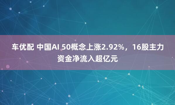 车优配 中国AI 50概念上涨2.92%，16股主力资金净流入超亿元