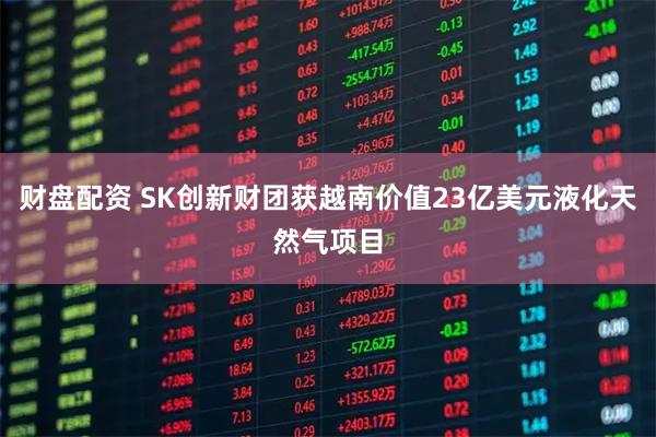 财盘配资 SK创新财团获越南价值23亿美元液化天然气项目