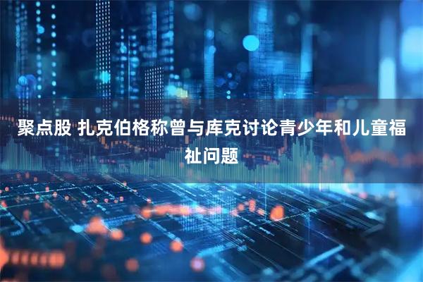 聚点股 扎克伯格称曾与库克讨论青少年和儿童福祉问题