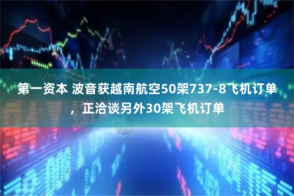 第一资本 波音获越南航空50架737-8飞机订单，正洽谈另外30架飞机订单