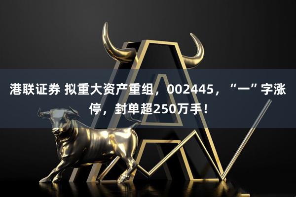 港联证券 拟重大资产重组，002445，“一”字涨停，封单超250万手！
