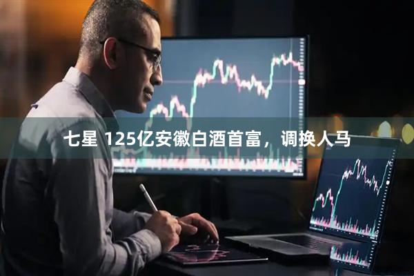 七星 125亿安徽白酒首富，调换人马