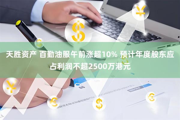 天胜资产 百勤油服午前涨超10% 预计年度股东应占利润不超2500万港元