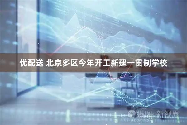 优配送 北京多区今年开工新建一贯制学校