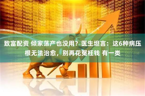 致富配资 倾家荡产也没用?医生坦言:这6种病压根无法治愈,别再花冤枉钱 有一类