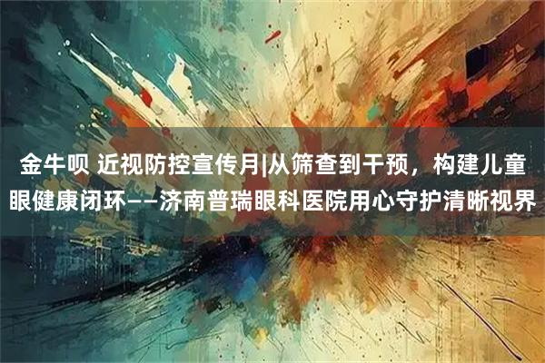 金牛呗 近视防控宣传月|从筛查到干预,构建儿童眼健康闭环——济南普瑞眼科医院用心守护清晰视界