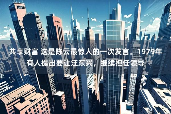 共享财富 这是陈云最惊人的一次发言。1979年有人提出要让汪东兴，继续担任领导