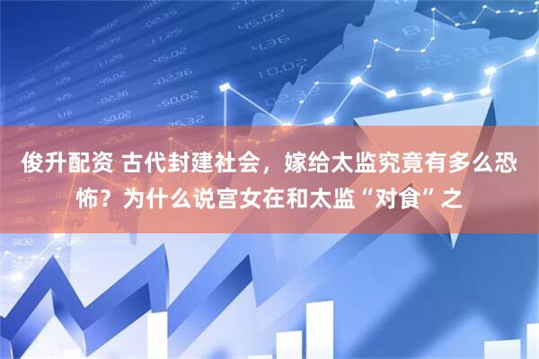 俊升配资 古代封建社会,嫁给太监究竟有多么恐怖?为什么说宫女在和太监“对食”之