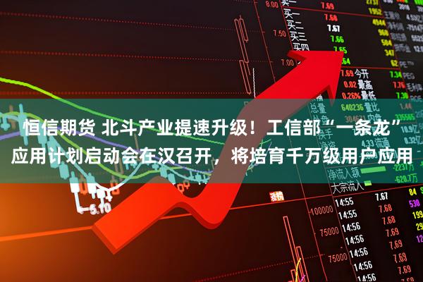 恒信期货 北斗产业提速升级！工信部“一条龙”应用计划启动会在汉召开，将培育千万级用户应用