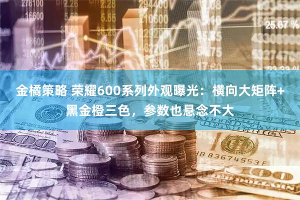 金橘策略 荣耀600系列外观曝光：横向大矩阵+黑金橙三色，参数也悬念不大