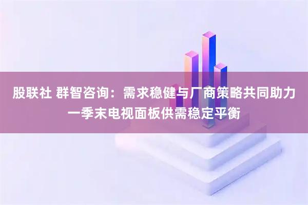 股联社 群智咨询：需求稳健与厂商策略共同助力一季末电视面板供需稳定平衡