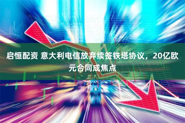 启恒配资 意大利电信放弃续签铁塔协议，20亿欧元合同成焦点
