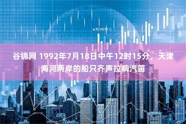 谷锦网 1992年7月18日中午12时15分，天津海河两岸的船只齐声拉响汽笛
