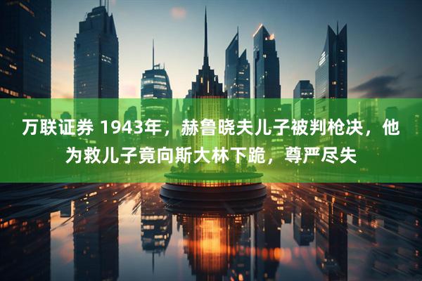 万联证券 1943年，赫鲁晓夫儿子被判枪决，他为救儿子竟向斯大林下跪，尊严尽失