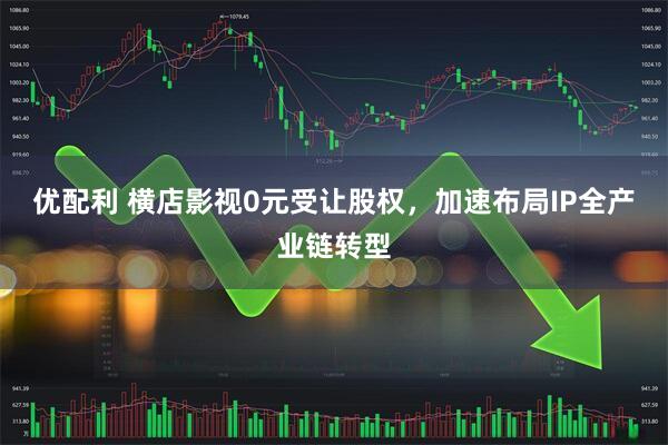 优配利 横店影视0元受让股权，加速布局IP全产业链转型