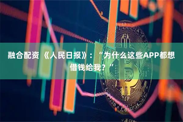 融合配资 《人民日报》：“为什么这些APP都想借钱给我？”