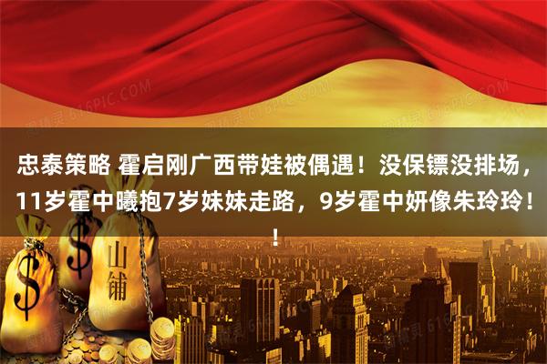 忠泰策略 霍启刚广西带娃被偶遇!没保镖没排场,11岁霍中曦抱7岁妹妹走路,9岁霍中妍像朱玲玲!