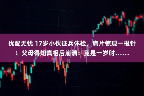 优配无忧 17岁小伙征兵体检，胸片惊现一根针！父母得知真相后崩溃：竟是一岁时……