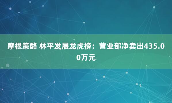 摩根策酪 林平发展龙虎榜：营业部净卖出435.00万元