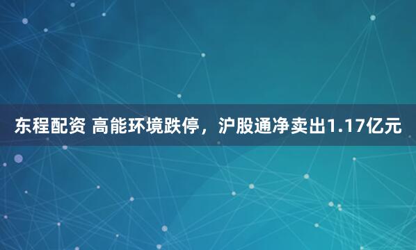 东程配资 高能环境跌停，沪股通净卖出1.17亿元